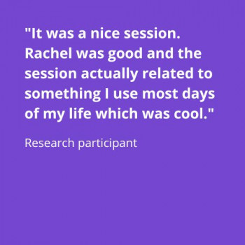 Image 2: Quote from usability test research participant states "It was a nice session. Rachel was good and the session actually related to something I use most days of my life which was cool."